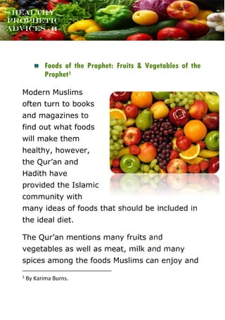 www.onislam.net
Healthy
Prophetic
Advices - 48 -
Foods of the Prophet: Fruits & Vegetables of the
Prophet1
Modern Muslims
often turn to books
and magazines to
find out what foods
will make them
healthy, however,
the Qur’an and
Hadith have
provided the Islamic
community with
many ideas of foods that should be included in
the ideal diet.
The Qur’an mentions many fruits and
vegetables as well as meat, milk and many
spices among the foods Muslims can enjoy and
1
By Karima Burns.
 