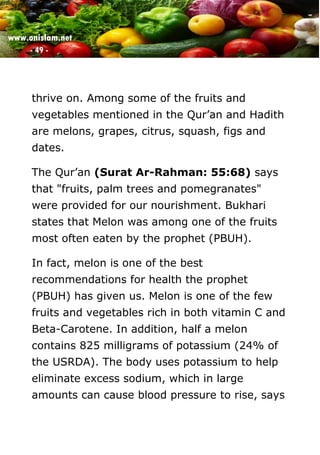 www.onislam.net
- 49 -
thrive on. Among some of the fruits and
vegetables mentioned in the Qur’an and Hadith
are melons, grapes, citrus, squash, figs and
dates.
The Qur’an (Surat Ar-Rahman: 55:68) says
that "fruits, palm trees and pomegranates"
were provided for our nourishment. Bukhari
states that Melon was among one of the fruits
most often eaten by the prophet (PBUH).
In fact, melon is one of the best
recommendations for health the prophet
(PBUH) has given us. Melon is one of the few
fruits and vegetables rich in both vitamin C and
Beta-Carotene. In addition, half a melon
contains 825 milligrams of potassium (24% of
the USRDA). The body uses potassium to help
eliminate excess sodium, which in large
amounts can cause blood pressure to rise, says
 