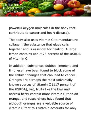 www.onislam.net
Healthy
Prophetic
Advices - 52 -
powerful oxygen molecules in the body that
contribute to cancer and heart disease).
The body also uses vitamin C to manufacture
collagen; the substance that glues cells
together and is essential for healing. A large
lemon contains about 75 percent of the USRDA
of vitamin C.
In addition, substances dubbed limonene and
limonese have been found to block some of
the cellular changes that can lead to cancer.
Oranges are perhaps the most universally
known sources of vitamin C (117 percent of
the USRDA), yet, fruits like the kiwi and
acerola berry contain more vitamin C than an
orange, and researchers have found that
although oranges are a valuable source of
vitamin C that this vitamin accounts for only
 