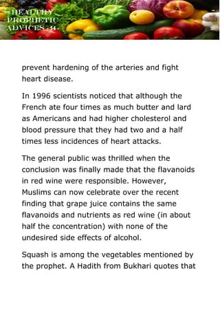 www.onislam.net
Healthy
Prophetic
Advices - 54 -
prevent hardening of the arteries and fight
heart disease.
In 1996 scientists noticed that although the
French ate four times as much butter and lard
as Americans and had higher cholesterol and
blood pressure that they had two and a half
times less incidences of heart attacks.
The general public was thrilled when the
conclusion was finally made that the flavanoids
in red wine were responsible. However,
Muslims can now celebrate over the recent
finding that grape juice contains the same
flavanoids and nutrients as red wine (in about
half the concentration) with none of the
undesired side effects of alcohol.
Squash is among the vegetables mentioned by
the prophet. A Hadith from Bukhari quotes that
 