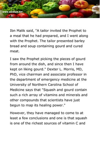 www.onislam.net
- 55 -
Ibn Malik said, "A tailor invited the Prophet to
a meal that he had prepared, and I went along
with the Prophet. The tailor presented barley
bread and soup containing gourd and cured
meat.
I saw the Prophet picking the pieces of gourd
from around the dish, and since then I have
kept on liking gourd." Dexter L. Morris, MD,
PhD, vice chairman and associate professor in
the department of emergency medicine at the
University of Northern Carolina School of
Medicine says that "Squash and gourd contain
such a rich array of vitamins and minerals and
other compounds that scientists have just
begun to map its healing power."
However, they have managed to come to at
least a few conclusions and one is that squash
is one of the richest sources of vitamin C and
 
