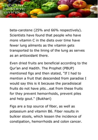 www.onislam.net
Healthy
Prophetic
Advices - 56 -
beta-carotene (25% and 66% respectively).
Scientists have found that people who have
more vitamin C in the diets over time have
fewer lung ailments as the vitamin gets
transported to the lining of the lung as serves
as an antioxidant there.
Even dried fruits are beneficial according to the
Qur’an and Hadith. The Prophet (PBUP)
mentioned figs and then stated, "If I had to
mention a fruit that descended from paradise I
would say this is it because the paradisiacal
fruits do not have pits...eat from these fruits
for they prevent hemorrhoids, prevent piles
and help gout." (Bukhari)
Figs are a top source of fiber, as well as
potassium and vitamin B6. Fiber results in
bulkier stools, which lessen the incidence of
constipation, hemorrhoids and colon cancer.
 