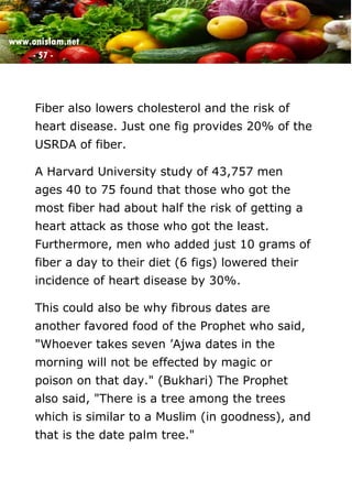 www.onislam.net
- 57 -
Fiber also lowers cholesterol and the risk of
heart disease. Just one fig provides 20% of the
USRDA of fiber.
A Harvard University study of 43,757 men
ages 40 to 75 found that those who got the
most fiber had about half the risk of getting a
heart attack as those who got the least.
Furthermore, men who added just 10 grams of
fiber a day to their diet (6 figs) lowered their
incidence of heart disease by 30%.
This could also be why fibrous dates are
another favored food of the Prophet who said,
"Whoever takes seven 'Ajwa dates in the
morning will not be effected by magic or
poison on that day." (Bukhari) The Prophet
also said, "There is a tree among the trees
which is similar to a Muslim (in goodness), and
that is the date palm tree."
 