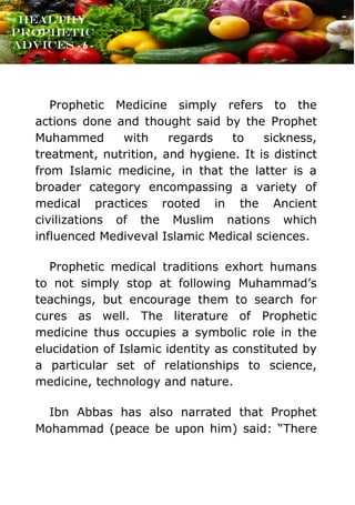 www.onislam.net
Healthy
Prophetic
Advices - 6 -
Prophetic Medicine simply refers to the
actions done and thought said by the Prophet
Muhammed with regards to sickness,
treatment, nutrition, and hygiene. It is distinct
from Islamic medicine, in that the latter is a
broader category encompassing a variety of
medical practices rooted in the Ancient
civilizations of the Muslim nations which
influenced Mediveval Islamic Medical sciences.
Prophetic medical traditions exhort humans
to not simply stop at following Muhammad's
teachings, but encourage them to search for
cures as well. The literature of Prophetic
medicine thus occupies a symbolic role in the
elucidation of Islamic identity as constituted by
a particular set of relationships to science,
medicine, technology and nature.
Ibn Abbas has also narrated that Prophet
Mohammad (peace be upon him) said: “There
 