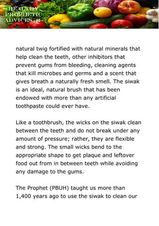 www.onislam.net
Healthy
Prophetic
Advices - 60 -
natural twig fortified with natural minerals that
help clean the teeth, other inhibitors that
prevent gums from bleeding, cleaning agents
that kill microbes and germs and a scent that
gives breath a naturally fresh smell. The siwak
is an ideal, natural brush that has been
endowed with more than any artificial
toothpaste could ever have.
Like a toothbrush, the wicks on the siwak clean
between the teeth and do not break under any
amount of pressure; rather, they are flexible
and strong. The small wicks bend to the
appropriate shape to get plaque and leftover
food out from in between teeth while avoiding
any damage to the gums.
The Prophet (PBUH) taught us more than
1,400 years ago to use the siwak to clean our
 