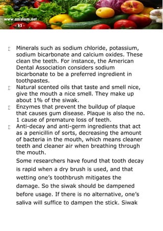 www.onislam.net
- 63 -
 Minerals such as sodium chloride, potassium,
sodium bicarbonate and calcium oxides. These
clean the teeth. For instance, the American
Dental Association considers sodium
bicarbonate to be a preferred ingredient in
toothpastes.
 Natural scented oils that taste and smell nice,
give the mouth a nice smell. They make up
about 1% of the siwak.
 Enzymes that prevent the buildup of plaque
that causes gum disease. Plaque is also the no.
1 cause of premature loss of teeth.
 Anti-decay and anti-germ ingredients that act
as a penicillin of sorts, decreasing the amount
of bacteria in the mouth, which means cleaner
teeth and cleaner air when breathing through
the mouth.
Some researchers have found that tooth decay
is rapid when a dry brush is used, and that
wetting one’s toothbrush mitigates the
damage. So the siwak should be dampened
before usage. If there is no alternative, one’s
saliva will suffice to dampen the stick. Siwak
 