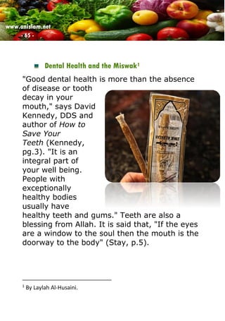 www.onislam.net
- 65 -
Dental Health and the Miswak1
"Good dental health is more than the absence
of disease or tooth
decay in your
mouth," says David
Kennedy, DDS and
author of How to
Save Your
Teeth (Kennedy,
pg.3). "It is an
integral part of
your well being.
People with
exceptionally
healthy bodies
usually have
healthy teeth and gums." Teeth are also a
blessing from Allah. It is said that, "If the eyes
are a window to the soul then the mouth is the
doorway to the body" (Stay, p.5).
1
By Laylah Al-Husaini.
 
