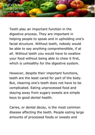 www.onislam.net
Healthy
Prophetic
Advices - 66 -
Teeth play an important function in the
digestive process. They are important in
helping people to speak and in upholding one's
facial structure. Without teeth, nobody would
be able to say anything comprehendible, if at
all. Without teeth you would have to swallow
your food without being able to chew it first,
which is unhealthy for the digestive system.
However, despite their important functions,
teeth are the least cared for part of the body.
But, cleaning one's teeth does not have to be
complicated. Eating unprocessed food and
staying away from sugary sweets are simple
keys to good dental health.
Caries, or dental decay, is the most common
disease affecting the teeth. People eating large
amounts of processed foods or sweets and
 