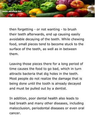 www.onislam.net
- 67 -
then forgetting - or not wanting - to brush
their teeth afterwards, end up causing easily
avoidable decaying of the teeth. While chewing
food, small pieces tend to become stuck to the
surface of the teeth, as well as in between
them.
Leaving those pieces there for a long period of
time causes the food to go bad, which in turn
attracts bacteria that dig holes in the teeth.
Most people do not realize the damage that is
being done until the tooth is already decayed
and must be pulled out by a dentist.
In addition, poor dental health also leads to
bad breath and many other diseases, including
malocclusion, periodontal diseases or even oral
cancer.
 