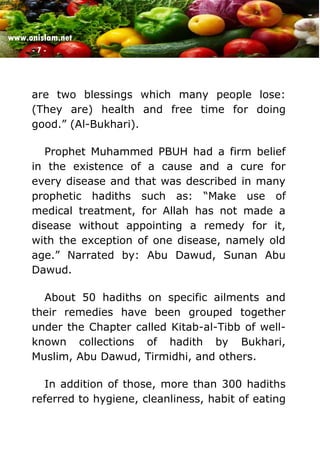 www.onislam.net
- 7 -
are two blessings which many people lose:
(They are) health and free time for doing
good.” (Al-Bukhari).
Prophet Muhammed PBUH had a firm belief
in the existence of a cause and a cure for
every disease and that was described in many
prophetic hadiths such as: “Make use of
medical treatment, for Allah has not made a
disease without appointing a remedy for it,
with the exception of one disease, namely old
age.” Narrated by: Abu Dawud, Sunan Abu
Dawud.
About 50 hadiths on specific ailments and
their remedies have been grouped together
under the Chapter called Kitab-al-Tibb of well-
known collections of hadith by Bukhari,
Muslim, Abu Dawud, Tirmidhi, and others.
In addition of those, more than 300 hadiths
referred to hygiene, cleanliness, habit of eating
 