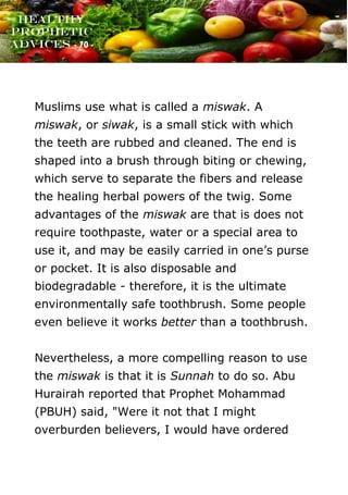 www.onislam.net
Healthy
Prophetic
Advices - 70 -
Muslims use what is called a miswak. A
miswak, or siwak, is a small stick with which
the teeth are rubbed and cleaned. The end is
shaped into a brush through biting or chewing,
which serve to separate the fibers and release
the healing herbal powers of the twig. Some
advantages of the miswak are that is does not
require toothpaste, water or a special area to
use it, and may be easily carried in one's purse
or pocket. It is also disposable and
biodegradable - therefore, it is the ultimate
environmentally safe toothbrush. Some people
even believe it works better than a toothbrush.
Nevertheless, a more compelling reason to use
the miswak is that it is Sunnah to do so. Abu
Hurairah reported that Prophet Mohammad
(PBUH) said, "Were it not that I might
overburden believers, I would have ordered
 