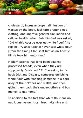 www.onislam.net
- 73 -
cholesterol, increase proper elimination of
wastes by the body, facilitate proper blood
clotting, and improve general circulation and
cellular health. When Sahl bin Sad was asked,
"Did Allah's Apostle ever eat white flour?" he
replied, "Allah's Apostle never saw white flour
[from the time] Allah sent him as an Apostle
till He took him unto Him."
Modern science has long been against
processed breads, even when they are
supposedly "enriched." E. Cheraskin, in his
book Diet and Disease, compares enriching
white flour with "robbing someone in a dark
alley of their clothes and wallet, and then
giving them back their underclothes and bus
money to get home."
In addition to the fact that white flour has no
nutritional value, it can leech vitamins and
 