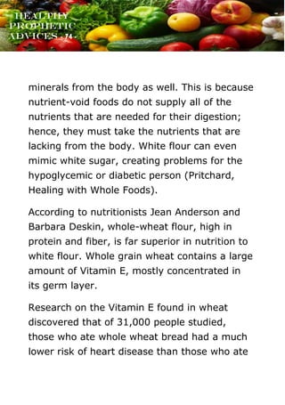 www.onislam.net
Healthy
Prophetic
Advices - 74 -
minerals from the body as well. This is because
nutrient-void foods do not supply all of the
nutrients that are needed for their digestion;
hence, they must take the nutrients that are
lacking from the body. White flour can even
mimic white sugar, creating problems for the
hypoglycemic or diabetic person (Pritchard,
Healing with Whole Foods).
According to nutritionists Jean Anderson and
Barbara Deskin, whole-wheat flour, high in
protein and fiber, is far superior in nutrition to
white flour. Whole grain wheat contains a large
amount of Vitamin E, mostly concentrated in
its germ layer.
Research on the Vitamin E found in wheat
discovered that of 31,000 people studied,
those who ate whole wheat bread had a much
lower risk of heart disease than those who ate
 