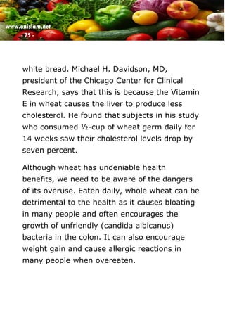 www.onislam.net
- 75 -
white bread. Michael H. Davidson, MD,
president of the Chicago Center for Clinical
Research, says that this is because the Vitamin
E in wheat causes the liver to produce less
cholesterol. He found that subjects in his study
who consumed ½-cup of wheat germ daily for
14 weeks saw their cholesterol levels drop by
seven percent.
Although wheat has undeniable health
benefits, we need to be aware of the dangers
of its overuse. Eaten daily, whole wheat can be
detrimental to the health as it causes bloating
in many people and often encourages the
growth of unfriendly (candida albicanus)
bacteria in the colon. It can also encourage
weight gain and cause allergic reactions in
many people when overeaten.
 
