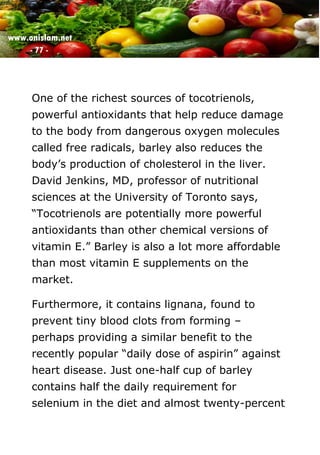 www.onislam.net
- 77 -
One of the richest sources of tocotrienols,
powerful antioxidants that help reduce damage
to the body from dangerous oxygen molecules
called free radicals, barley also reduces the
body's production of cholesterol in the liver.
David Jenkins, MD, professor of nutritional
sciences at the University of Toronto says,
“Tocotrienols are potentially more powerful
antioxidants than other chemical versions of
vitamin E.” Barley is also a lot more affordable
than most vitamin E supplements on the
market.
Furthermore, it contains lignana, found to
prevent tiny blood clots from forming –
perhaps providing a similar benefit to the
recently popular “daily dose of aspirin” against
heart disease. Just one-half cup of barley
contains half the daily requirement for
selenium in the diet and almost twenty-percent
 