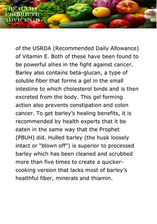 www.onislam.net
Healthy
Prophetic
Advices - 78 -
of the USRDA (Recommended Daily Allowance)
of Vitamin E. Both of these have been found to
be powerful allies in the fight against cancer.
Barley also contains beta-glucan, a type of
soluble fiber that forms a gel in the small
intestine to which cholesterol binds and is then
excreted from the body. This gel forming
action also prevents constipation and colon
cancer. To get barley's healing benefits, it is
recommended by health experts that it be
eaten in the same way that the Prophet
(PBUH) did. Hulled barley (the husk loosely
intact or “blown off”) is superior to processed
barley which has been cleaned and scrubbed
more than five times to create a quicker-
cooking version that lacks most of barley's
healthful fiber, minerals and thiamin.
 