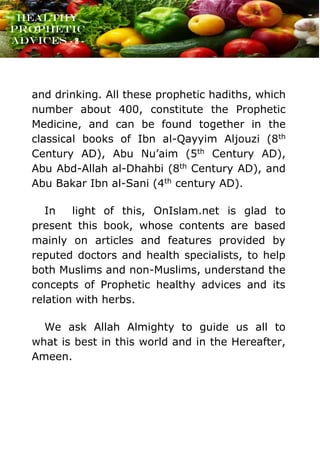 www.onislam.net
Healthy
Prophetic
Advices - 8 -
and drinking. All these prophetic hadiths, which
number about 400, constitute the Prophetic
Medicine, and can be found together in the
classical books of Ibn al-Qayyim Aljouzi (8th
Century AD), Abu Nu’aim (5th Century AD),
Abu Abd-Allah al-Dhahbi (8th Century AD), and
Abu Bakar Ibn al-Sani (4th century AD).
In light of this, OnIslam.net is glad to
present this book, whose contents are based
mainly on articles and features provided by
reputed doctors and health specialists, to help
both Muslims and non-Muslims, understand the
concepts of Prophetic healthy advices and its
relation with herbs.
We ask Allah Almighty to guide us all to
what is best in this world and in the Hereafter,
Ameen.
 