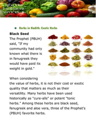 www.onislam.net
Healthy
Prophetic
Advices - 80 -
Herbs in Hadith: Exotic Herbs
Black Seed
The Prophet (PBUH)
said, "If my
community had only
known what there is
in fenugreek they
would have paid its
weight in gold."
When considering
the value of herbs, it is not their cost or exotic
quality that matters as much as their
versatility. Many herbs have been used
historically as "cure-alls" or potent "tonic
herbs." Among these herbs are black seed,
fenugreek and aloe vera, three of the Prophet's
(PBUH) favorite herbs.
 