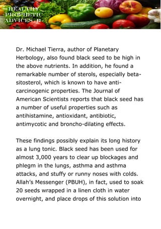 www.onislam.net
Healthy
Prophetic
Advices - 82 -
Dr. Michael Tierra, author of Planetary
Herbology, also found black seed to be high in
the above nutrients. In addition, he found a
remarkable number of sterols, especially beta-
sitosterol, which is known to have anti-
carcinogenic properties. The Journal of
American Scientists reports that black seed has
a number of useful properties such as
antihistamine, antioxidant, antibiotic,
antimycotic and broncho-dilating effects.
These findings possibly explain its long history
as a lung tonic. Black seed has been used for
almost 3,000 years to clear up blockages and
phlegm in the lungs, asthma and asthma
attacks, and stuffy or runny noses with colds.
Allah's Messenger (PBUH), in fact, used to soak
20 seeds wrapped in a linen cloth in water
overnight, and place drops of this solution into
 