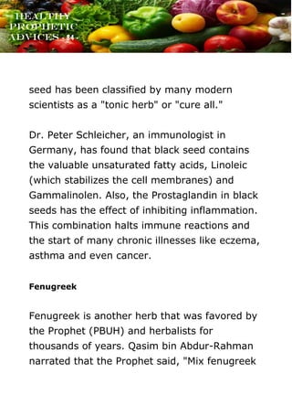 www.onislam.net
Healthy
Prophetic
Advices - 84 -
seed has been classified by many modern
scientists as a "tonic herb" or "cure all."
Dr. Peter Schleicher, an immunologist in
Germany, has found that black seed contains
the valuable unsaturated fatty acids, Linoleic
(which stabilizes the cell membranes) and
Gammalinolen. Also, the Prostaglandin in black
seeds has the effect of inhibiting inflammation.
This combination halts immune reactions and
the start of many chronic illnesses like eczema,
asthma and even cancer.
Fenugreek
Fenugreek is another herb that was favored by
the Prophet (PBUH) and herbalists for
thousands of years. Qasim bin Abdur-Rahman
narrated that the Prophet said, "Mix fenugreek
 
