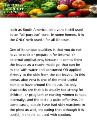www.onislam.net
Healthy
Prophetic
Advices - 88 -
such as South America, aloe vera is still used
as an "all-purpose" cure. In some homes, it is
the ONLY herb used - for all illnesses.
One of its unique qualities is that you do not
have to cook or prepare it for internal or
external applications, because it comes from
the leaves as a ready-made gel that can be
mixed with water and consumed OR applied
directly to the skin from the cut leaves. In this
sense, aloe vera is one of the most useful
plants to have around the house. Its only
drawbacks are that it is usually too strong for
children, or pregnant or nursing women to take
internally, and the taste is quite offensive. In
some cases, people have had skin reactions to
the plant as well, indicating that although it is
useful, it should be used with caution.
 