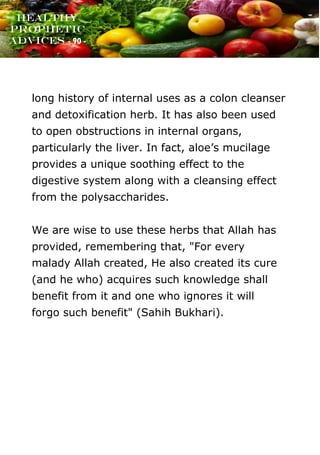 www.onislam.net
Healthy
Prophetic
Advices - 90 -
long history of internal uses as a colon cleanser
and detoxification herb. It has also been used
to open obstructions in internal organs,
particularly the liver. In fact, aloe's mucilage
provides a unique soothing effect to the
digestive system along with a cleansing effect
from the polysaccharides.
We are wise to use these herbs that Allah has
provided, remembering that, "For every
malady Allah created, He also created its cure
(and he who) acquires such knowledge shall
benefit from it and one who ignores it will
forgo such benefit" (Sahih Bukhari).
 