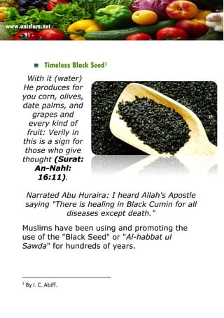 www.onislam.net
- 91 -
Timeless Black Seed1
With it (water)
He produces for
you corn, olives,
date palms, and
grapes and
every kind of
fruit: Verily in
this is a sign for
those who give
thought (Surat:
An-Nahl:
16:11).
Narrated Abu Huraira: I heard Allah's Apostle
saying "There is healing in Black Cumin for all
diseases except death."
Muslims have been using and promoting the
use of the "Black Seed" or "Al-habbat ul
Sawda" for hundreds of years.
1
By I. C. Abiff.
 