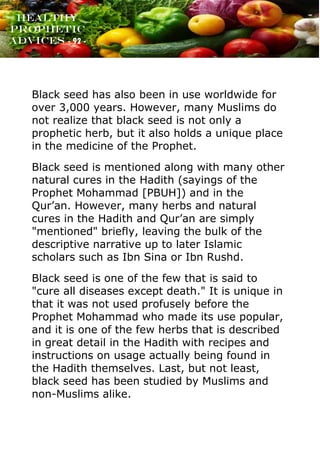 www.onislam.net
Healthy
Prophetic
Advices - 92 -
Black seed has also been in use worldwide for
over 3,000 years. However, many Muslims do
not realize that black seed is not only a
prophetic herb, but it also holds a unique place
in the medicine of the Prophet.
Black seed is mentioned along with many other
natural cures in the Hadith (sayings of the
Prophet Mohammad [PBUH]) and in the
Qur'an. However, many herbs and natural
cures in the Hadith and Qur'an are simply
"mentioned" briefly, leaving the bulk of the
descriptive narrative up to later Islamic
scholars such as Ibn Sina or Ibn Rushd.
Black seed is one of the few that is said to
"cure all diseases except death." It is unique in
that it was not used profusely before the
Prophet Mohammad who made its use popular,
and it is one of the few herbs that is described
in great detail in the Hadith with recipes and
instructions on usage actually being found in
the Hadith themselves. Last, but not least,
black seed has been studied by Muslims and
non-Muslims alike.
 