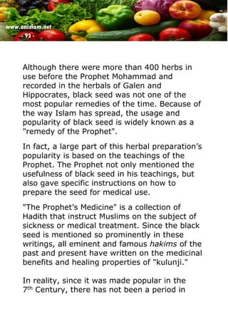 www.onislam.net
- 93 -
Although there were more than 400 herbs in
use before the Prophet Mohammad and
recorded in the herbals of Galen and
Hippocrates, black seed was not one of the
most popular remedies of the time. Because of
the way Islam has spread, the usage and
popularity of black seed is widely known as a
"remedy of the Prophet".
In fact, a large part of this herbal preparation's
popularity is based on the teachings of the
Prophet. The Prophet not only mentioned the
usefulness of black seed in his teachings, but
also gave specific instructions on how to
prepare the seed for medical use.
"The Prophet's Medicine" is a collection of
Hadith that instruct Muslims on the subject of
sickness or medical treatment. Since the black
seed is mentioned so prominently in these
writings, all eminent and famous hakims of the
past and present have written on the medicinal
benefits and healing properties of "kulunji."
In reality, since it was made popular in the
7th Century, there has not been a period in
 