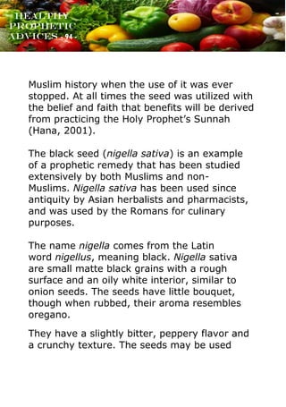 www.onislam.net
Healthy
Prophetic
Advices - 94 -
Muslim history when the use of it was ever
stopped. At all times the seed was utilized with
the belief and faith that benefits will be derived
from practicing the Holy Prophet's Sunnah
(Hana, 2001).
The black seed (nigella sativa) is an example
of a prophetic remedy that has been studied
extensively by both Muslims and non-
Muslims. Nigella sativa has been used since
antiquity by Asian herbalists and pharmacists,
and was used by the Romans for culinary
purposes.
The name nigella comes from the Latin
word nigellus, meaning black. Nigella sativa
are small matte black grains with a rough
surface and an oily white interior, similar to
onion seeds. The seeds have little bouquet,
though when rubbed, their aroma resembles
oregano.
They have a slightly bitter, peppery flavor and
a crunchy texture. The seeds may be used
 