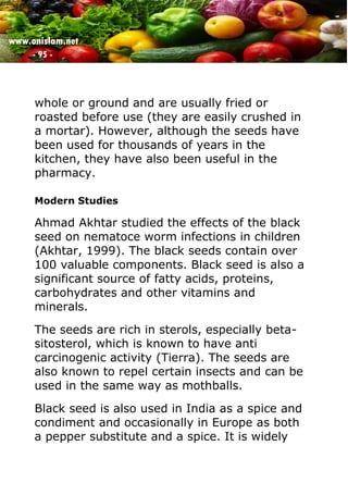 www.onislam.net
- 95 -
whole or ground and are usually fried or
roasted before use (they are easily crushed in
a mortar). However, although the seeds have
been used for thousands of years in the
kitchen, they have also been useful in the
pharmacy.
Modern Studies
Ahmad Akhtar studied the effects of the black
seed on nematoce worm infections in children
(Akhtar, 1999). The black seeds contain over
100 valuable components. Black seed is also a
significant source of fatty acids, proteins,
carbohydrates and other vitamins and
minerals.
The seeds are rich in sterols, especially beta-
sitosterol, which is known to have anti
carcinogenic activity (Tierra). The seeds are
also known to repel certain insects and can be
used in the same way as mothballs.
Black seed is also used in India as a spice and
condiment and occasionally in Europe as both
a pepper substitute and a spice. It is widely
 