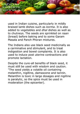 www.onislam.net
Healthy
Prophetic
Advices - 96 -
used in Indian cuisine, particularly in mildly
braised lamb dishes such as korma. It is also
added to vegetables and dhal dishes as well as
to chutneys. The seeds are sprinkled on naan
(bread) before baking and to some Garam
Masala and Panch Phoran mixtures.
The Indians also use black seed medicinally as
a carminative and stimulant, and to treat
indigestion and bowel complaints. It is also
used to induce post uterine contractions and
promote lactation.
Despite the cure-all benefits of black seed, it
must still be used with wisdom and caution.
"The seed yields a volatile oil containing
melanthin, nigilline, damascene and tannin.
Melanthin is toxic in large dosages and nigilline
is paralytic, so the spice must be used in
moderation (the epicenter).
 