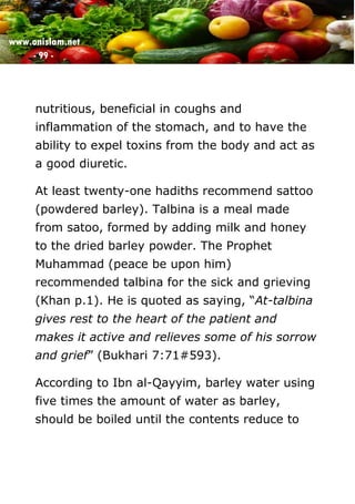 www.onislam.net
- 99 -
nutritious, beneficial in coughs and
inflammation of the stomach, and to have the
ability to expel toxins from the body and act as
a good diuretic.
At least twenty-one hadiths recommend sattoo
(powdered barley). Talbina is a meal made
from satoo, formed by adding milk and honey
to the dried barley powder. The Prophet
Muhammad (peace be upon him)
recommended talbina for the sick and grieving
(Khan p.1). He is quoted as saying, “At-talbina
gives rest to the heart of the patient and
makes it active and relieves some of his sorrow
and grief” (Bukhari 7:71#593).
According to Ibn al-Qayyim, barley water using
five times the amount of water as barley,
should be boiled until the contents reduce to
 