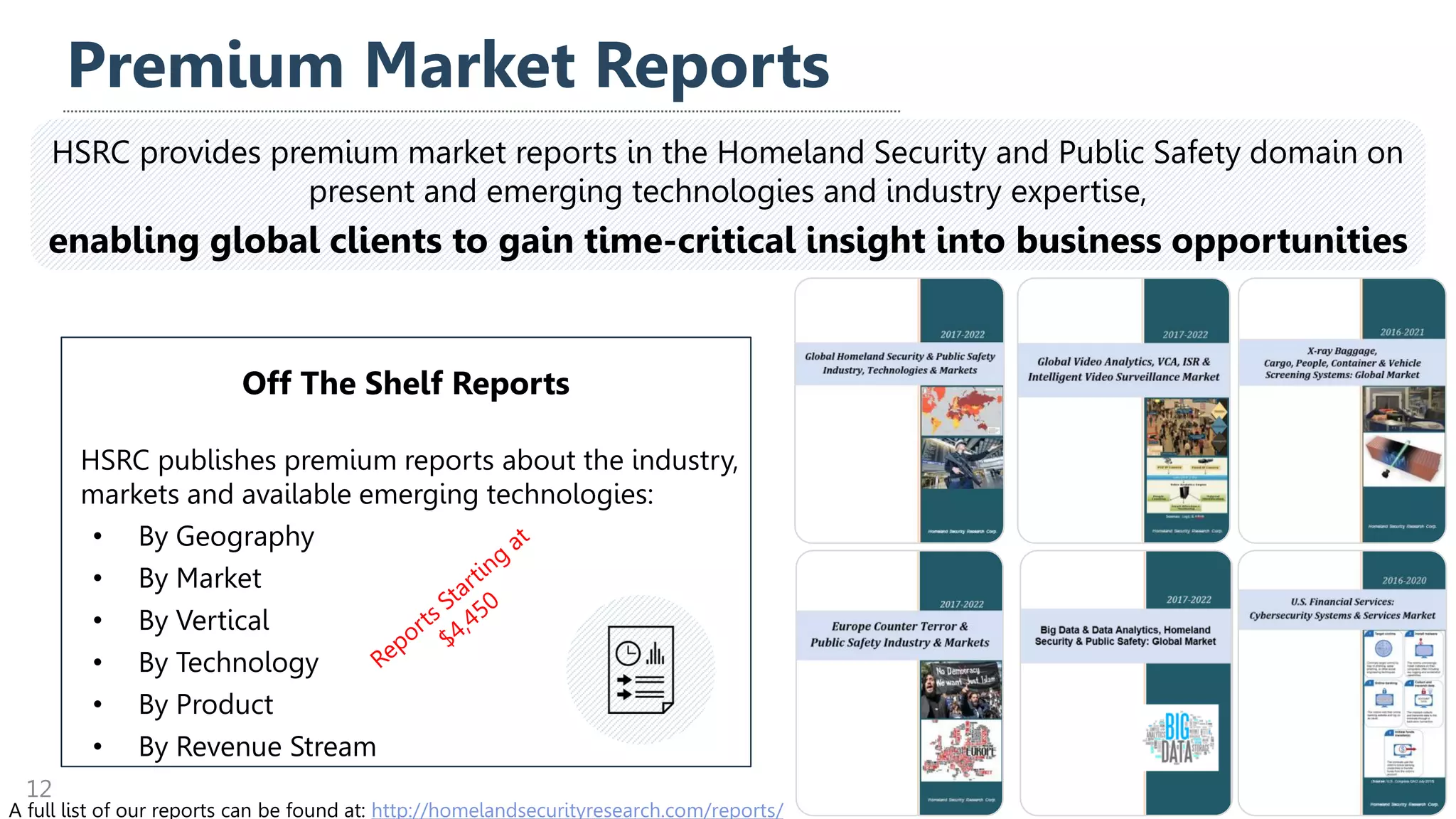 Off The Shelf Reports
HSRC publishes premium reports about the industry,
markets and available emerging technologies:
• By Geography
• By Market
• By Vertical
• By Technology
• By Product
• By Revenue Stream
Premium Market Reports
12
HSRC provides premium market reports in the Homeland Security and Public Safety domain on
present and emerging technologies and industry expertise,
enabling global clients to gain time-critical insight into business opportunities
A full list of our reports can be found at: http://homelandsecurityresearch.com/reports/
 