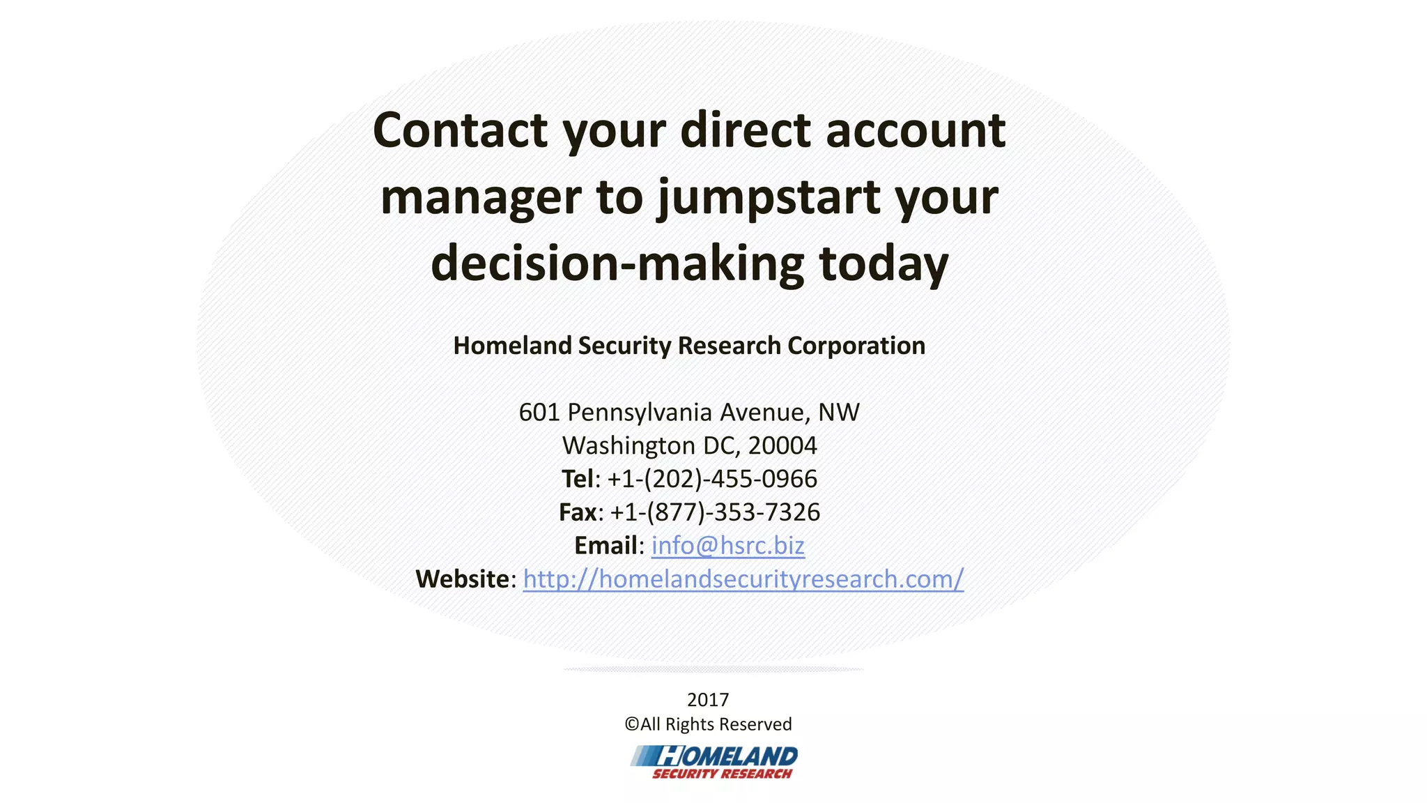 Contact your direct account
manager to jumpstart your
decision-making today
Homeland Security Research Corporation
601 Pennsylvania Avenue, NW
Washington DC, 20004
Tel: +1-(202)-455-0966
Fax: +1-(877)-353-7326
Email: info@hsrc.biz
Website: http://homelandsecurityresearch.com/
2017
©All Rights Reserved
 