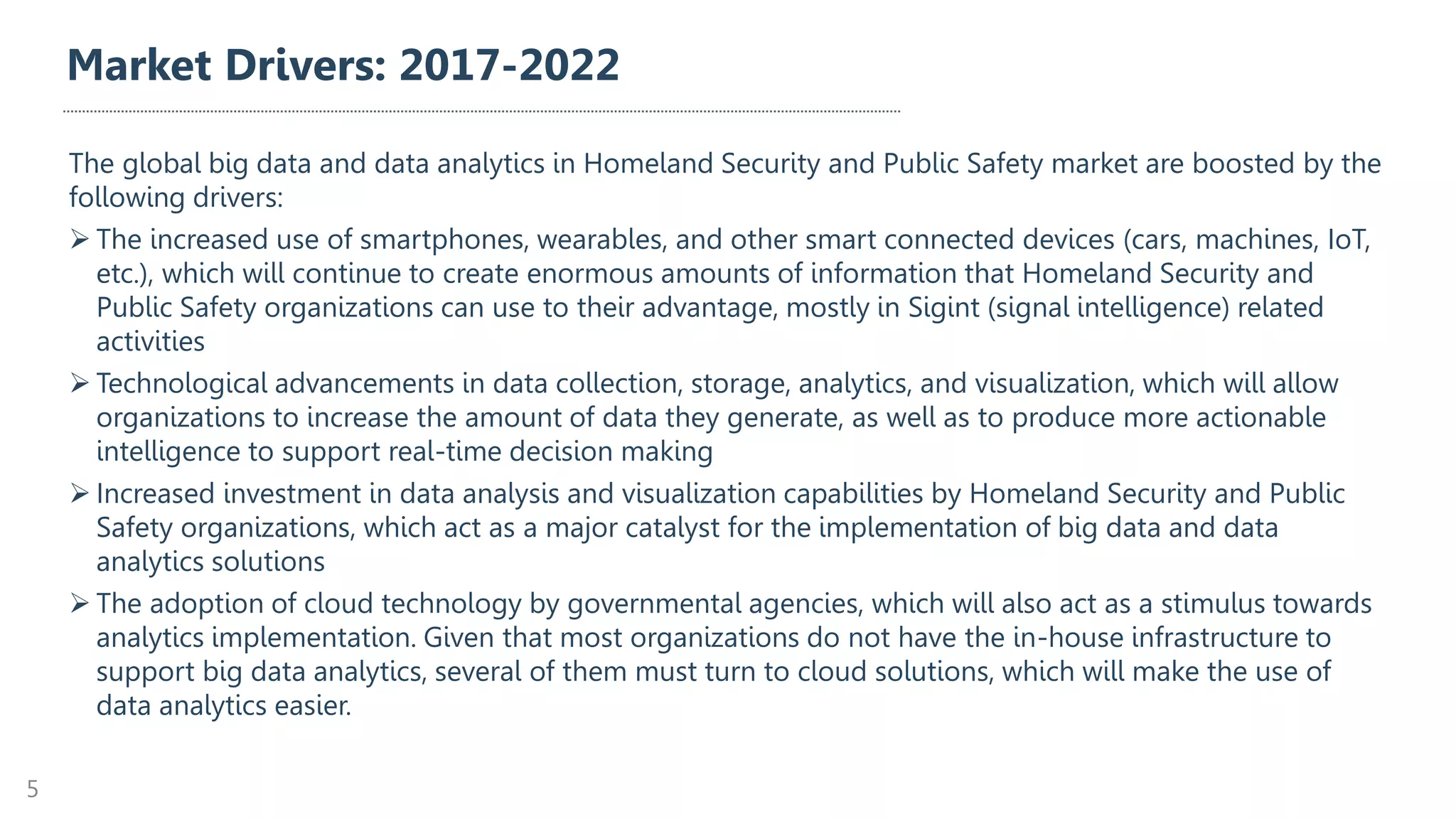 Market Drivers: 2017-2022
The global big data and data analytics in Homeland Security and Public Safety market are boosted by the
following drivers:
➢ The increased use of smartphones, wearables, and other smart connected devices (cars, machines, IoT,
etc.), which will continue to create enormous amounts of information that Homeland Security and
Public Safety organizations can use to their advantage, mostly in Sigint (signal intelligence) related
activities
➢ Technological advancements in data collection, storage, analytics, and visualization, which will allow
organizations to increase the amount of data they generate, as well as to produce more actionable
intelligence to support real-time decision making
➢ Increased investment in data analysis and visualization capabilities by Homeland Security and Public
Safety organizations, which act as a major catalyst for the implementation of big data and data
analytics solutions
➢ The adoption of cloud technology by governmental agencies, which will also act as a stimulus towards
analytics implementation. Given that most organizations do not have the in-house infrastructure to
support big data analytics, several of them must turn to cloud solutions, which will make the use of
data analytics easier.
5
 
