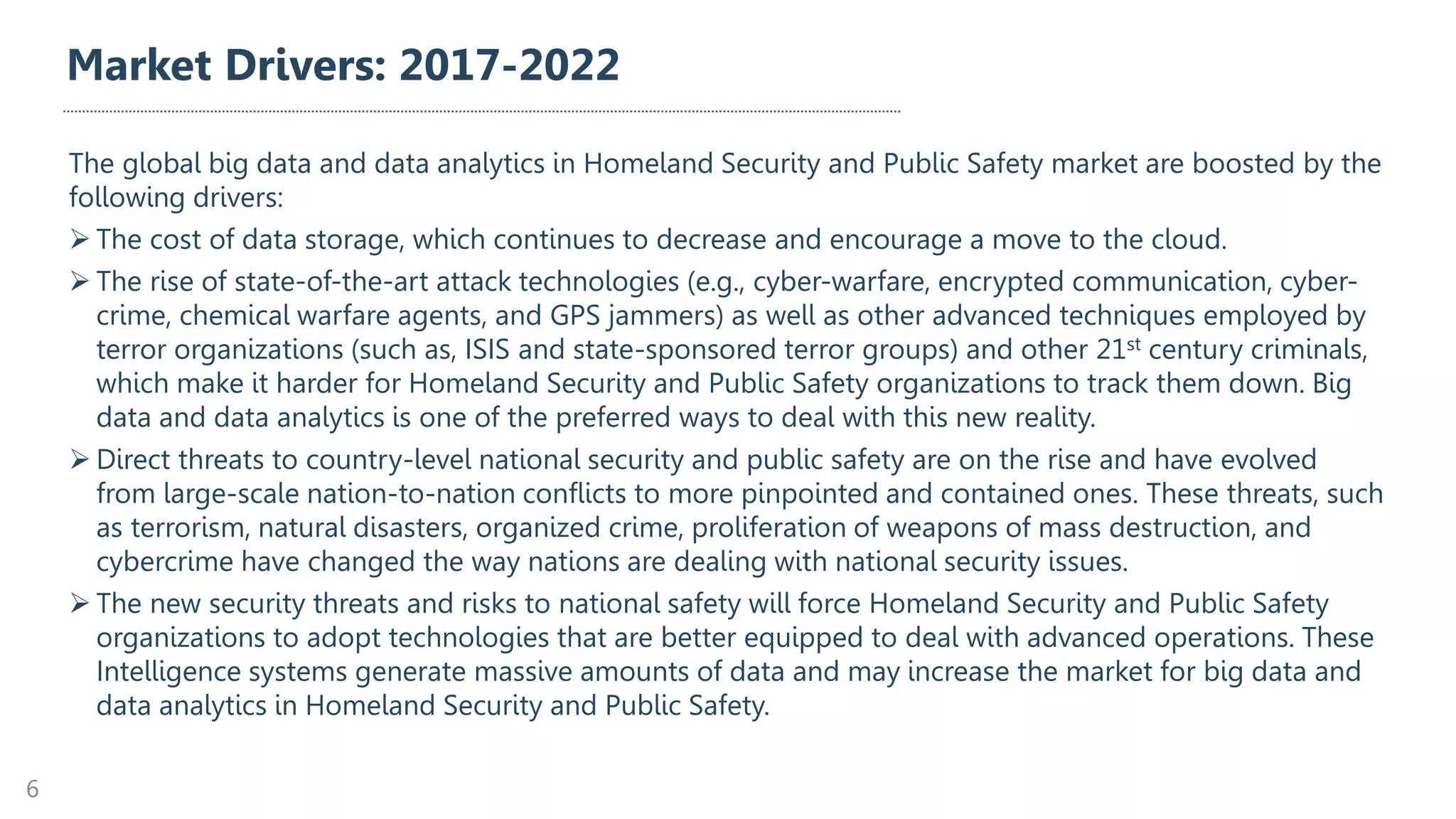 Market Drivers: 2017-2022
The global big data and data analytics in Homeland Security and Public Safety market are boosted by the
following drivers:
➢ The cost of data storage, which continues to decrease and encourage a move to the cloud.
➢ The rise of state-of-the-art attack technologies (e.g., cyber-warfare, encrypted communication, cyber-
crime, chemical warfare agents, and GPS jammers) as well as other advanced techniques employed by
terror organizations (such as, ISIS and state-sponsored terror groups) and other 21st century criminals,
which make it harder for Homeland Security and Public Safety organizations to track them down. Big
data and data analytics is one of the preferred ways to deal with this new reality.
➢ Direct threats to country-level national security and public safety are on the rise and have evolved
from large-scale nation-to-nation conflicts to more pinpointed and contained ones. These threats, such
as terrorism, natural disasters, organized crime, proliferation of weapons of mass destruction, and
cybercrime have changed the way nations are dealing with national security issues.
➢ The new security threats and risks to national safety will force Homeland Security and Public Safety
organizations to adopt technologies that are better equipped to deal with advanced operations. These
Intelligence systems generate massive amounts of data and may increase the market for big data and
data analytics in Homeland Security and Public Safety.
6
 