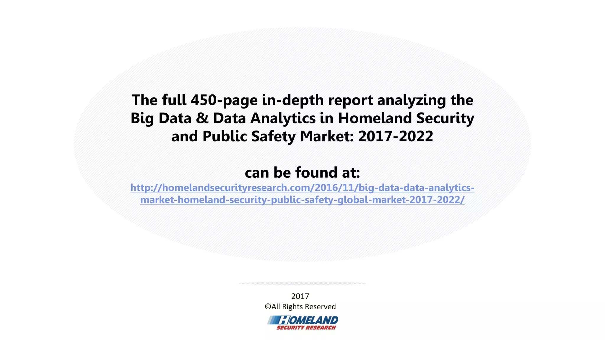 The full 450-page in-depth report analyzing the
Big Data & Data Analytics in Homeland Security
and Public Safety Market: 2017-2022
can be found at:
http://homelandsecurityresearch.com/2016/11/big-data-data-analytics-
market-homeland-security-public-safety-global-market-2017-2022/
2017
©All Rights Reserved
 