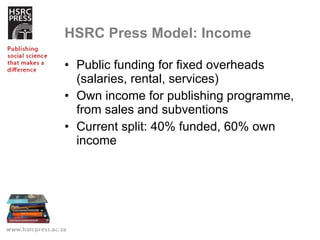 HSRC Press Model: Income Public funding for fixed overheads (salaries, rental, services) Own income for publishing programme, from sales and subventions Current split: 40% funded, 60% own income 