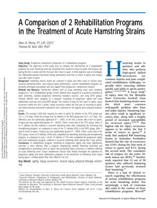A Comparison of 2 Rehabilitation Programs
in the Treatment of Acute Hamstring Strains
Marc A. Sherry, PT, LAT, CSCS1
Thomas M. Best, MD, PhD2
Study Design: Prospective randomized comparison of 2 rehabilitation programs.
Objectives: The objectives of this study were to compare the effectiveness of 2 rehabilitation
programs for acute hamstring strain by evaluating time needed to return to sports and reinjury rate
during the first 2 weeks and the first year after return to sport. A third objective was to investigate
the relationship between functional testing performance and time to return to sports and reinjury
rates after return to sport.
Background: Hamstring muscle strains are common in sports and often result in chronic pain,
recurrent hamstring strains, and reduced sports performance. Current rehabilitation programs are
primarily developed anecdotally and lack support from prospective, randomized research.
Methods and Measures: Twenty-four athletes with an acute hamstring strain were randomly
assigned to 1 of 2 rehabilitation groups. Eleven athletes were assigned to a protocol consisting of
static stretching, isolated progressive hamstring resistance exercise, and icing (STST group).
Thirteen athletes were assigned to a program consisting of progressive agility and trunk
stabilization exercises and icing (PATS group). The number of days for full return to sports, injury
recurrence within the first 2 weeks, injury recurrence within the first year of returning to sports,
and lower-extremity functional evaluations were collected for all subjects and compared between
groups.
Results: The average (±SD) time required to return to sports for athletes in the STST group was
37.4 ± 27.6 days, while the average time for athletes in the PATS group was 22.2 ± 8.3 days. This
difference was not statistically significant (P = .2455). In the first 2 weeks after return to sports,
reinjury rate was significantly greater (P = .00343, Fisher’s exact test) in the STST group, where 6
of 11 athletes (54.5%) suffered a recurrent hamstring strain after completing the stretching and
strengthening program, as compared to none of the 13 athletes (0%) in the PATS group. After 1
year of return to sports, reinjury rate was significantly greater (P = .0059, Fisher’s exact test) in the
STST group. Seven of 10 athletes (70%) who completed the hamstring stretching and strengthening
program, as compared to only 1 of the 13 athletes (7.7%) who completed the progressive agility
and trunk stabilization program, suffered a recurrent hamstring strain during that 1-year period.
Conclusions: A rehabilitation program consisting of progressive agility and trunk stabilization
exercises is more effective than a program emphasizing isolated hamstring stretching and
strengthening in promoting return to sports and preventing injury recurrence in athletes suffering
an acute hamstring strain. Future randomized clinical trials should investigate the potential for
progressive agility and trunk stabilization programs in the prevention of hamstring strain injury
during sports. J Orthop Sports Phys Ther 2004;34:116-125.
Key Words: agility, injury recurrence, muscle injury, physical therapy, stretch-
ing
1
Senior Physical Therapist, University of Wisconsin Health Sports Medicine Center, Madison, WI.
2
Associate Professor, Department of Orthopaedics and Rehabilitation, Division of Sports Medicine,
University of Wisconsin Medical School, Madison, WI.
The protocol for this study was approved by The Health Sciences Human Subjects Committee of the
University of Wisconsin. The University of Wisconsin Sports Medicine Research Classic Fund provided
grant support for the study.
Address all correspondence to Marc A. Sherry, 621 Science Drive, Madison, WI 53711. E-mail:
ma.sherry@hosp.wisc.edu
H
amstring strains in
sprinters and ath-
letes who perform
high-speed skilled
movements are
common injuries and pose compli-
cated rehabilitation challenges, es-
pecially when returning athletes
quickly and safely to sports partici-
pation.1,4,5,8,13,18,22
A 4-year study3
of injury rates for the Memphis
State University football team
showed that hamstring strains were
the third most common
orthopaedic problem after knee
and ankle injuries. Hamstring inju-
ries often result in significant re-
covery time, along with a lengthy
period of increased susceptibility
for recurrent injury.10,20,22
The
highest risk for injury recurrence
appears to be within the first 2
weeks of return to sports.20
A
study that analyzed 858 hamstring
strains in Australian Footballers
showed that the rate of recurrence
was 12.6% during the first week of
return to sports and 8.1% during
the second week. The cumulative
risk of reinjury for the entire 22-
week season was 30.6%.20
Another
study reported that 15 out of 30
sprinters who suffered hamstring
strains had previously strained
their hamstring.13
There is a lack of clinical re-
search regarding the effectiveness
of various rehabilitation programs
for acute hamstring strains. Not
surprisingly, a lack of consensus
also exists in the content of these
rehabilitation programs. Worrell26
116 Journal of Orthopaedic & Sports Physical Therapy
JournalofOrthopaedic&SportsPhysicalTherapy®
Downloadedfromwww.jospt.orgatonJuly25,2015.Forpersonaluseonly.Nootheruseswithoutpermission.
Copyright©2004JournalofOrthopaedic&SportsPhysicalTherapy®.Allrightsreserved.
 