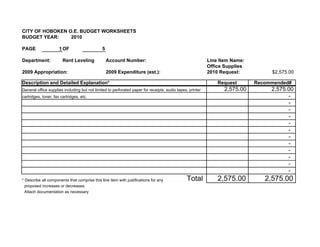 CITY OF HOBOKEN O.E. BUDGET WORKSHEETS
BUDGET YEAR:     2010

PAGE                  1 OF                    5

Department:             Rent Leveling             Account Number:                                          Line Item Name:
                                                                                                           Office Supplies
2009 Appropriation:                               2009 Expenditure (est.):                                 2010 Request:          $2,575.00

Description and Detailed Explanation*                                                                          Request       Recommended#
General office supplies including but not limited to perforated paper for receipts, audio tapes, printer         2,575.00         2,575.00
cartridges, toner, fax cartridges, etc.                                                                                                 -
                                                                                                                                        -
                                                                                                                                        -
                                                                                                                                        -
                                                                                                                                        -
                                                                                                                                        -
                                                                                                                                        -
                                                                                                                                        -
                                                                                                                                        -
                                                                                                                                        -
                                                                                                                                        -
                                                                                                                                        -
* Describe all components that comprise this line item with justifications for any             Total           2,575.00         2,575.00
  proposed increases or decreases.
  Attach documentation as necessary
 