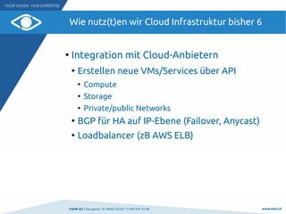 VSHN AG I Neugasse 10 I 8005 Zürich I T 044 545 53 00 www.vshn.ch
Wie nutz(t)en wir Cloud Infrastruktur bisher 6
●
Integration mit Cloud-Anbietern
●
Erstellen neue VMs/Services über API
●
Compute
●
Storage
●
Private/public Networks
●
BGP für HA auf IP-Ebene (Failover, Anycast)
●
Loadbalancer (zB AWS ELB)
 
