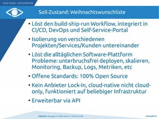 VSHN AG I Neugasse 10 I 8005 Zürich I T 044 545 53 00 www.vshn.ch
Soll-Zustand: Weihnachtswunschliste
●
Löst den build-ship-run Workflow, integriert in
CI/CD, DevOps und Self-Service-Portal
●
Isolierung von verschiedenen
Projekten/Services/Kunden untereinander
●
Löst die alltäglichen Software-Plattform
Probleme: unterbruchsfrei deployen, skalieren,
Monitoring, Backup, Logs, Metriken, etc
●
Offene Standards: 100% Open Source
●
Kein Anbieter Lock-In, cloud-native nicht cloud-
only, funktioniert auf beliebiger Infrastruktur
●
Erweiterbar via API
 