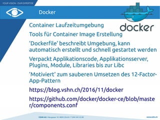 VSHN AG I Neugasse 10 I 8005 Zürich I T 044 545 53 00 www.vshn.ch
Docker
Container Laufzeitumgebung
Tools für Container Image Erstellung
'Dockerfile' beschreibt Umgebung, kann
automatisch erstellt und schnell gestartet werden
Verpackt Applikationscode, Applikationsserver,
Plugins, Module, Libraries bis zur Libc
'Motiviert' zum sauberen Umsetzen des 12-Factor-
App-Pattern
https://blog.vshn.ch/2016/11/docker
https://github.com/docker/docker-ce/blob/maste
r/components.conf
 