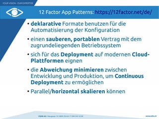 VSHN AG I Neugasse 10 I 8005 Zürich I T 044 545 53 00 www.vshn.ch
12 Factor App Patterns: https://12factor.net/de/
●
deklarative Formate benutzen für die
Automatisierung der Konfiguration
●
einen sauberen, portablen Vertrag mit dem
zugrundeliegenden Betriebssystem
●
sich für das Deployment auf modernen Cloud-
Plattformen eignen
●
die Abweichung minimieren zwischen
Entwicklung und Produktion, um Continuous
Deployment zu ermöglichen
●
Parallel/horizontal skalieren können
 