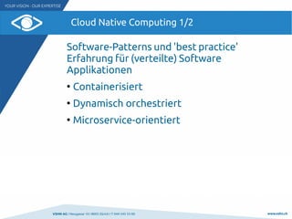 VSHN AG I Neugasse 10 I 8005 Zürich I T 044 545 53 00 www.vshn.ch
Cloud Native Computing 1/2
Software-Patterns und 'best practice'
Erfahrung für (verteilte) Software
Applikationen
●
Containerisiert
●
Dynamisch orchestriert
●
Microservice-orientiert
 