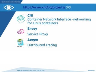 VSHN AG I Neugasse 10 I 8005 Zürich I T 044 545 53 00 www.vshn.ch
https://www.cncf.io/projects/ 3/3
CNI
Container Network Interface - networking
for Linux containers
Envoy
Service Proxy
Jaeger
Distributed Tracing
 