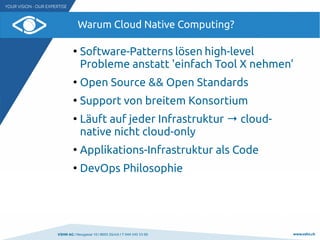VSHN AG I Neugasse 10 I 8005 Zürich I T 044 545 53 00 www.vshn.ch
Warum Cloud Native Computing?
●
Software-Patterns lösen high-level
Probleme anstatt 'einfach Tool X nehmen'
●
Open Source && Open Standards
●
Support von breitem Konsortium
●
Läuft auf jeder Infrastruktur → cloud-
native nicht cloud-only
●
Applikations-Infrastruktur als Code
●
DevOps Philosophie
 