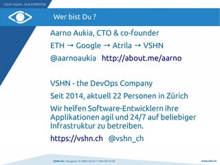 VSHN AG I Neugasse 10 I 8005 Zürich I T 044 545 53 00 www.vshn.ch
Wer bist Du ?
Aarno Aukia, CTO & co-founder
ETH → Google → Atrila → VSHN
@aarnoaukia http://about.me/aarno
VSHN - the DevOps Company
Seit 2014, aktuell 22 Personen in Zürich
Wir helfen Software-Entwicklern ihre
Applikationen agil und 24/7 auf beliebiger
Infrastruktur zu betreiben.
https://vshn.ch @vshn_ch
 