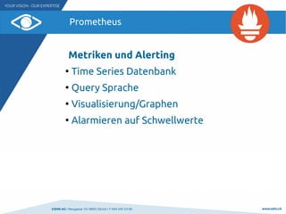 VSHN AG I Neugasse 10 I 8005 Zürich I T 044 545 53 00 www.vshn.ch
Prometheus
Metriken und Alerting
●
Time Series Datenbank
●
Query Sprache
●
Visualisierung/Graphen
●
Alarmieren auf Schwellwerte
 
